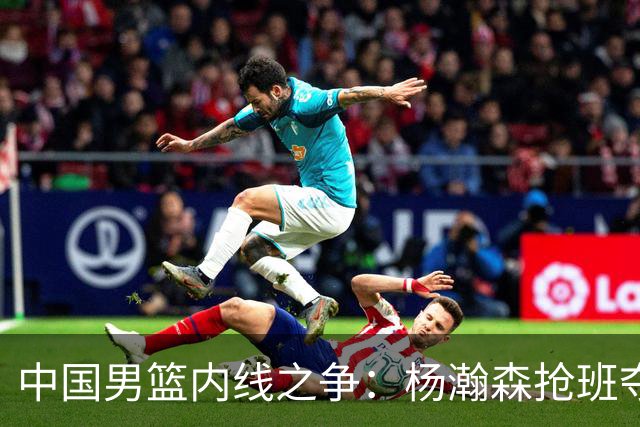中国男篮内线之争：杨瀚森抢班夺权，徐昕焦泊乔延续宿命之战